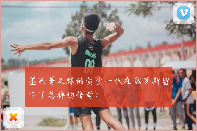 墨西哥足球的黄金一代在俄罗斯留下了怎样的传奇?