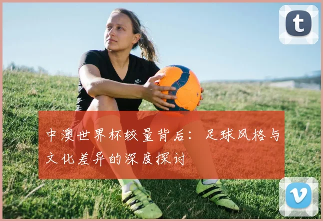 中澳世界杯较量背后：足球风格与文化差异的深度探讨