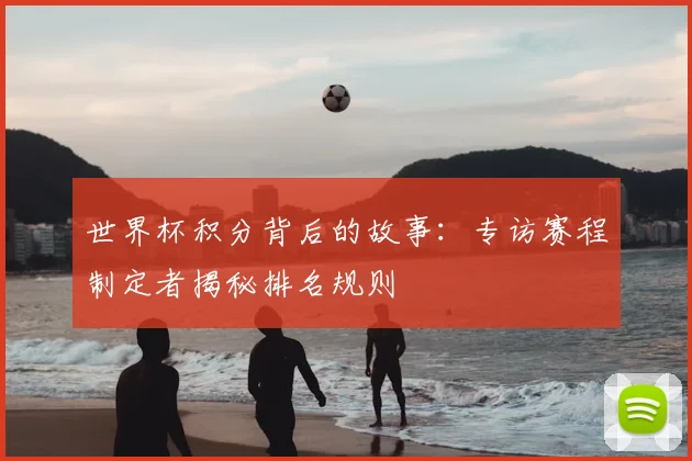 世界杯积分背后的故事:专访赛程制定者揭秘排名规则