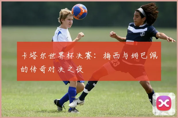 卡塔尔世界杯决赛:梅西与姆巴佩的传奇对决之夜