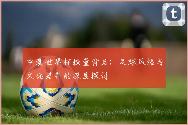中澳世界杯较量背后:足球风格与文化差异的深度探讨