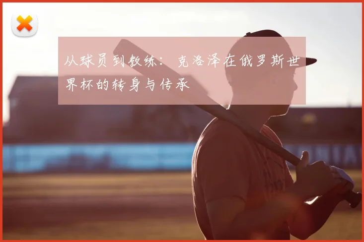 从球员到教练:克洛泽在俄罗斯世界杯的转身与传承
