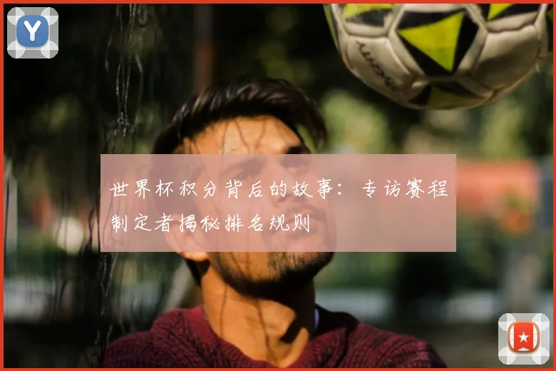 世界杯积分背后的故事:专访赛程制定者揭秘排名规则