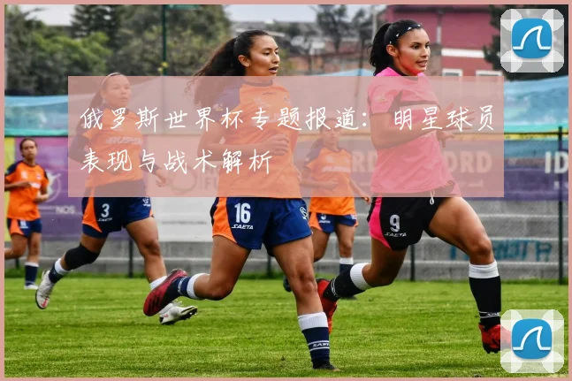 俄罗斯世界杯专题报道:明星球员表现与战术解析