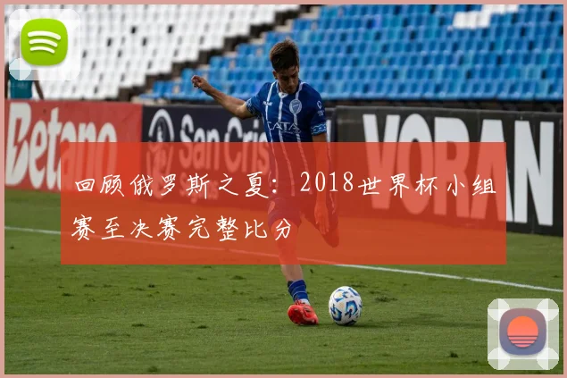 回顾俄罗斯之夏：2018世界杯小组赛至决赛完整比分