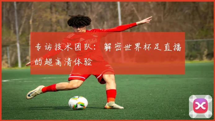 专访技术团队：解密世界杯足直播的超高清体验