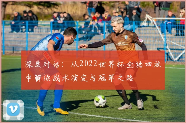 深度对话：从2022世界杯全场回放中解读战术演变与冠军之路