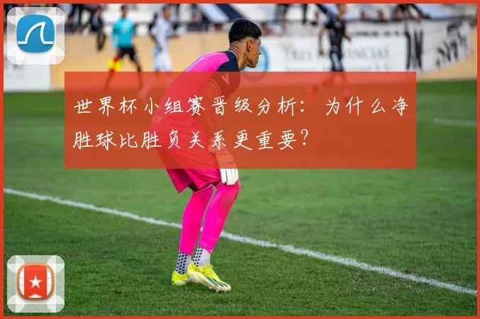 世界杯小组赛晋级分析：为什么净胜球比胜负关系更重要？